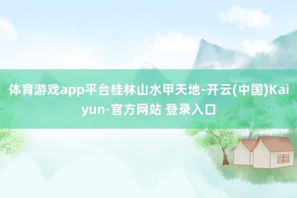 体育游戏app平台桂林山水甲天地-开云(中国)Kaiyun·官方网站 登录入口