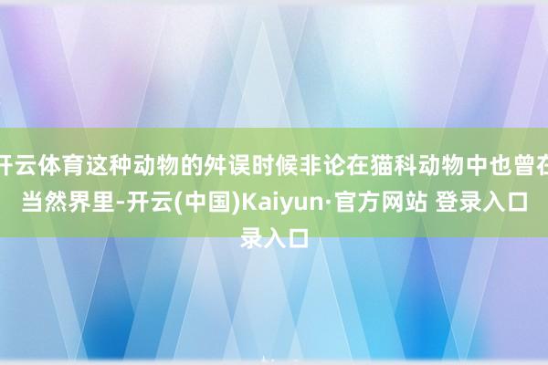 开云体育这种动物的舛误时候非论在猫科动物中也曾在当然界里-开云(中国)Kaiyun·官方网站 登录入口