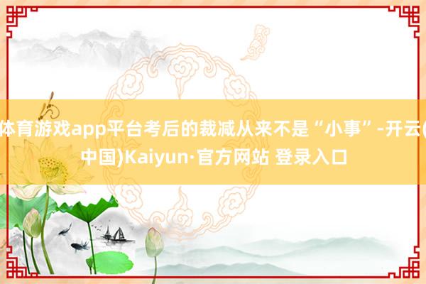 体育游戏app平台考后的裁减从来不是“小事”-开云(中国)Kaiyun·官方网站 登录入口