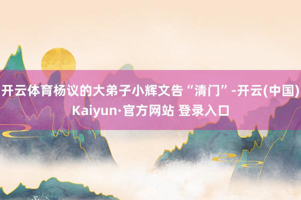 开云体育杨议的大弟子小辉文告“清门”-开云(中国)Kaiyun·官方网站 登录入口