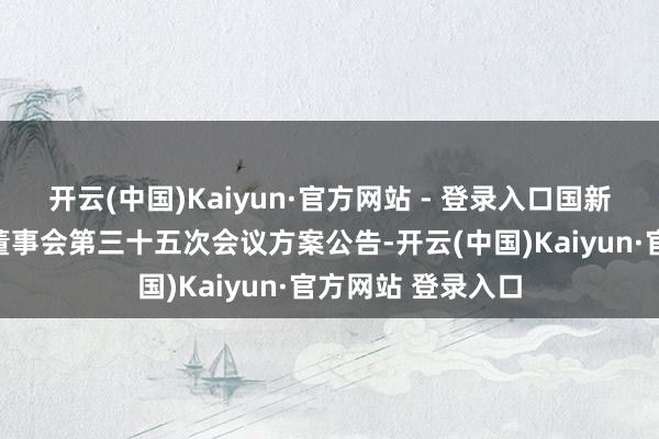 开云(中国)Kaiyun·官方网站 - 登录入口国新健康：第十一届董事会第三十五次会议方案公告-开云(中国)Kaiyun·官方网站 登录入口