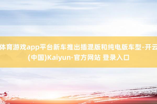 体育游戏app平台新车推出插混版和纯电版车型-开云(中国)Kaiyun·官方网站 登录入口