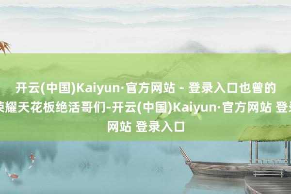 开云(中国)Kaiyun·官方网站 - 登录入口也曾的王者荣耀天花板绝活哥们-开云(中国)Kaiyun·官方网站 登录入口