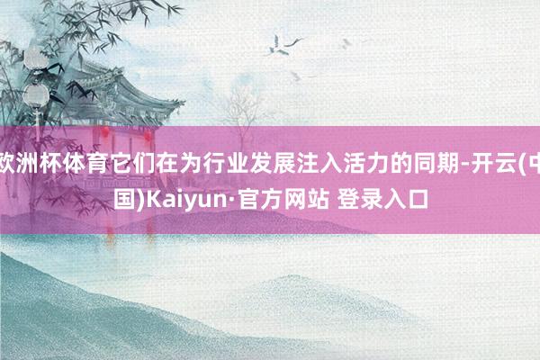 欧洲杯体育它们在为行业发展注入活力的同期-开云(中国)Kaiyun·官方网站 登录入口