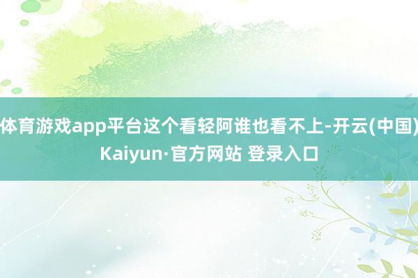 体育游戏app平台这个看轻阿谁也看不上-开云(中国)Kaiyun·官方网站 登录入口