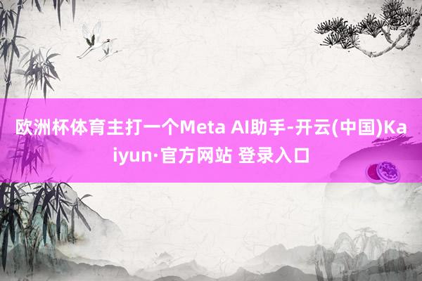 欧洲杯体育主打一个Meta AI助手-开云(中国)Kaiyun·官方网站 登录入口