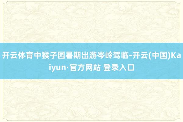 开云体育中猴子园暑期出游岑岭驾临-开云(中国)Kaiyun·官方网站 登录入口