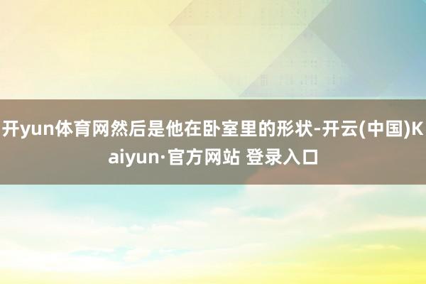 开yun体育网然后是他在卧室里的形状-开云(中国)Kaiyun·官方网站 登录入口