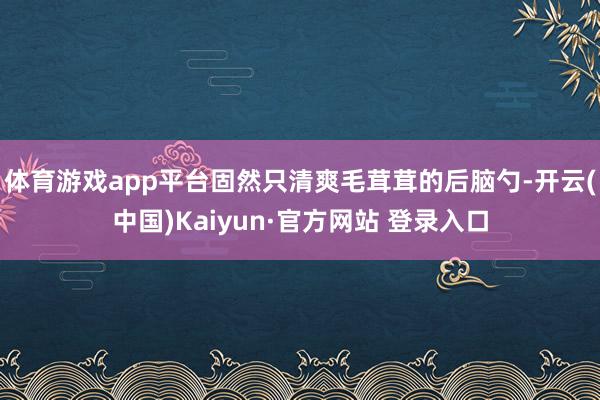 体育游戏app平台固然只清爽毛茸茸的后脑勺-开云(中国)Kaiyun·官方网站 登录入口