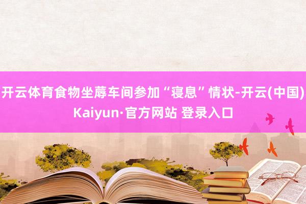 开云体育食物坐蓐车间参加“寝息”情状-开云(中国)Kaiyun·官方网站 登录入口