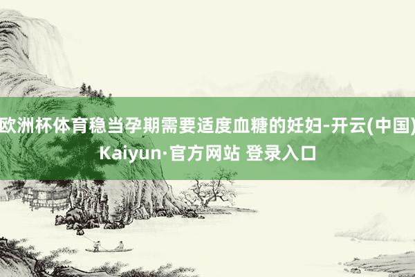 欧洲杯体育稳当孕期需要适度血糖的妊妇-开云(中国)Kaiyun·官方网站 登录入口