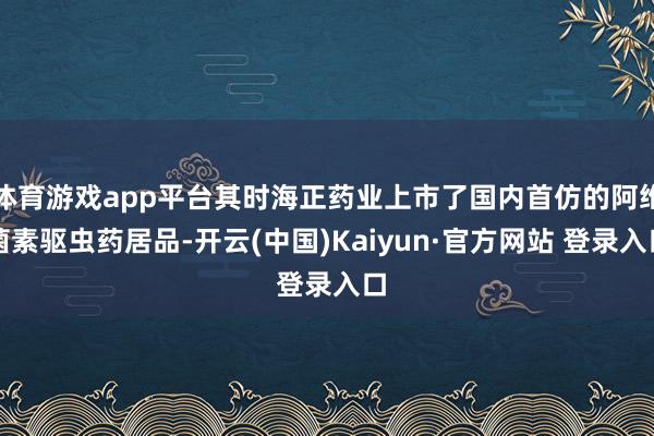 体育游戏app平台其时海正药业上市了国内首仿的阿维菌素驱虫药居品-开云(中国)Kaiyun·官方网站 登录入口