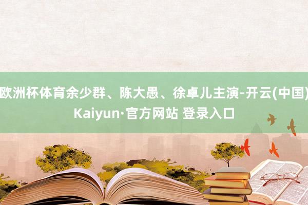 欧洲杯体育余少群、陈大愚、徐卓儿主演-开云(中国)Kaiyun·官方网站 登录入口