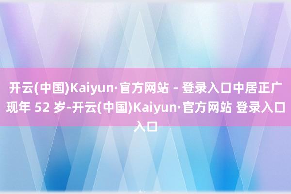 开云(中国)Kaiyun·官方网站 - 登录入口中居正广现年 52 岁-开云(中国)Kaiyun·官方网站 登录入口