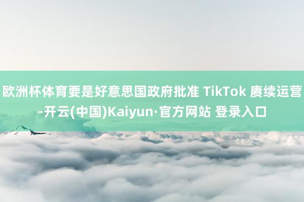 欧洲杯体育要是好意思国政府批准 TikTok 赓续运营-开云(中国)Kaiyun·官方网站 登录入口