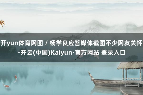 开yun体育网图 / 杨学良应答媒体截图不少网友关怀-开云(中国)Kaiyun·官方网站 登录入口