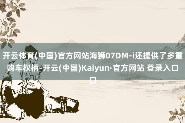 开云体育(中国)官方网站海狮07DM-i还提供了多重购车权柄-开云(中国)Kaiyun·官方网站 登录入口