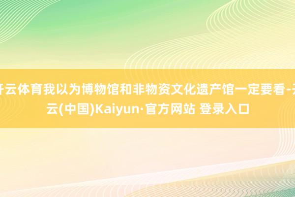开云体育我以为博物馆和非物资文化遗产馆一定要看-开云(中国)Kaiyun·官方网站 登录入口