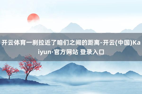 开云体育一刹拉近了咱们之间的距离-开云(中国)Kaiyun·官方网站 登录入口