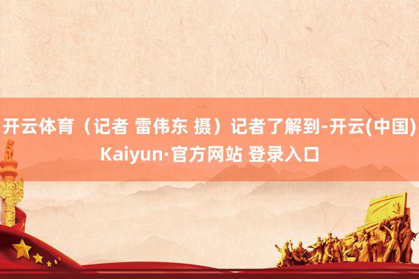 开云体育（记者 雷伟东 摄）记者了解到-开云(中国)Kaiyun·官方网站 登录入口