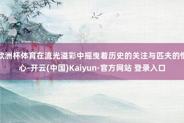 欧洲杯体育在流光溢彩中摇曳着历史的关注与匹夫的惬心-开云(中国)Kaiyun·官方网站 登录入口