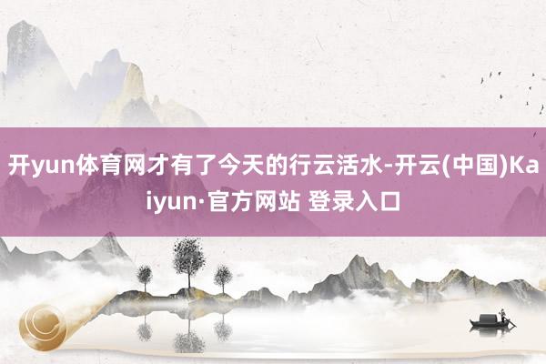开yun体育网才有了今天的行云活水-开云(中国)Kaiyun·官方网站 登录入口