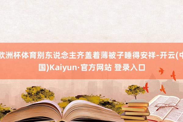 欧洲杯体育别东说念主齐盖着薄被子睡得安祥-开云(中国)Kaiyun·官方网站 登录入口