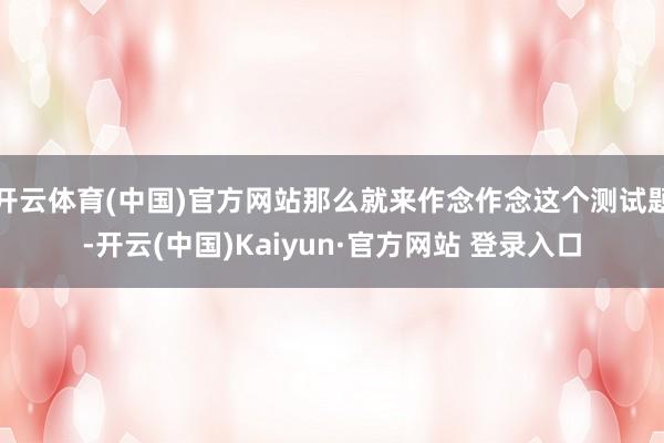 开云体育(中国)官方网站那么就来作念作念这个测试题-开云(中国)Kaiyun·官方网站 登录入口