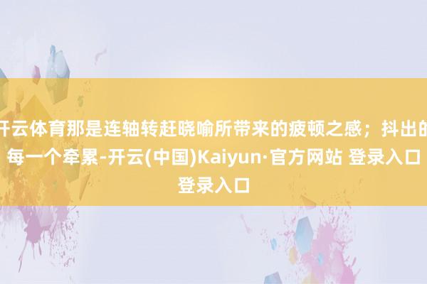 开云体育那是连轴转赶晓喻所带来的疲顿之感；抖出的每一个牵累-开云(中国)Kaiyun·官方网站 登录入口