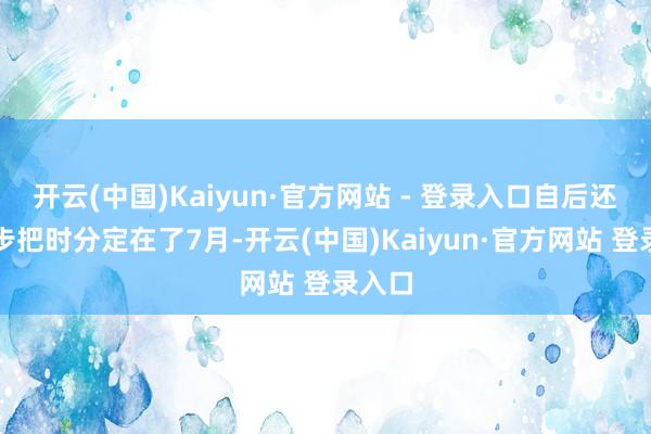 开云(中国)Kaiyun·官方网站 - 登录入口自后还进一步把时分定在了7月-开云(中国)Kaiyun·官方网站 登录入口