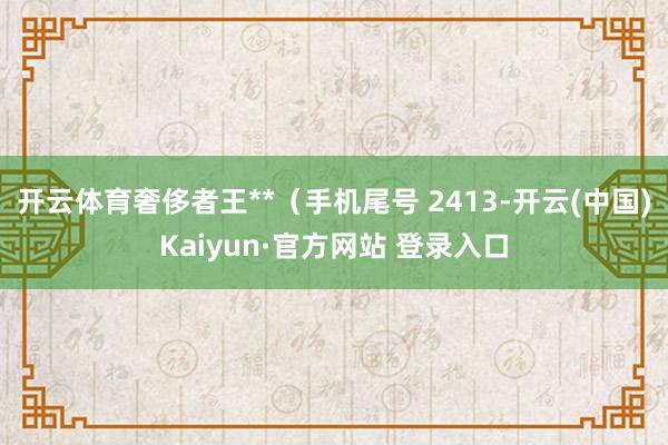 开云体育奢侈者王**（手机尾号 2413-开云(中国)Kaiyun·官方网站 登录入口