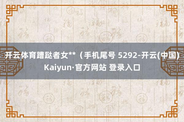 开云体育蹧跶者女**（手机尾号 5292-开云(中国)Kaiyun·官方网站 登录入口