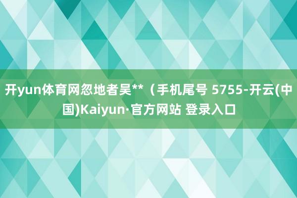 开yun体育网忽地者吴**（手机尾号 5755-开云(中国)Kaiyun·官方网站 登录入口