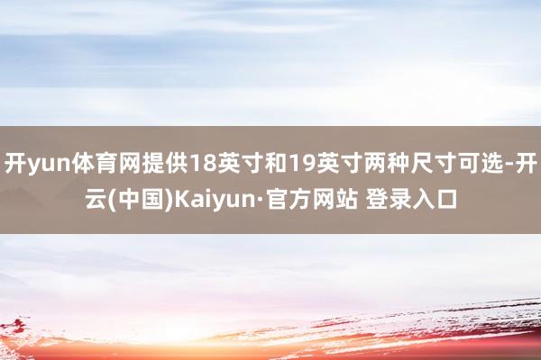 开yun体育网提供18英寸和19英寸两种尺寸可选-开云(中国)Kaiyun·官方网站 登录入口