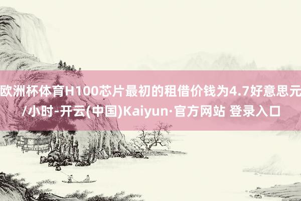 欧洲杯体育H100芯片最初的租借价钱为4.7好意思元/小时-开云(中国)Kaiyun·官方网站 登录入口