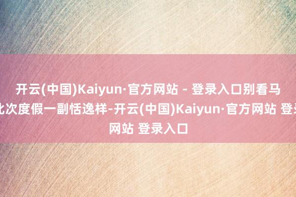 开云(中国)Kaiyun·官方网站 - 登录入口别看马筱梅此次度假一副恬逸样-开云(中国)Kaiyun·官方网站 登录入口