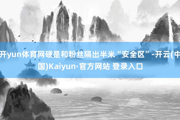 开yun体育网硬是和粉丝隔出半米“安全区”-开云(中国)Kaiyun·官方网站 登录入口
