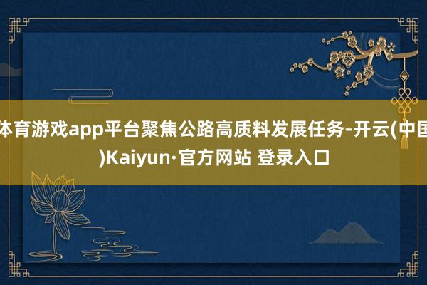 体育游戏app平台聚焦公路高质料发展任务-开云(中国)Kaiyun·官方网站 登录入口