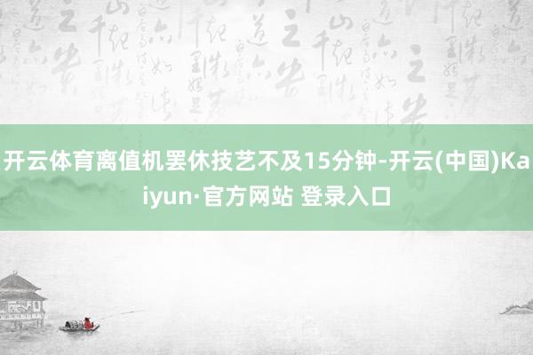 开云体育离值机罢休技艺不及15分钟-开云(中国)Kaiyun·官方网站 登录入口
