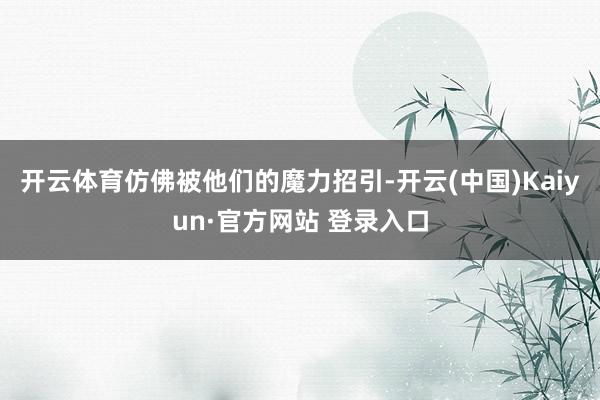 开云体育仿佛被他们的魔力招引-开云(中国)Kaiyun·官方网站 登录入口