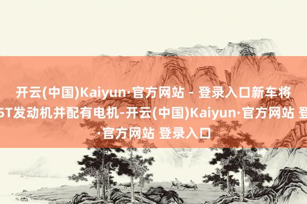开云(中国)Kaiyun·官方网站 - 登录入口新车将搭载1.5T发动机并配有电机-开云(中国)Kaiyun·官方网站 登录入口