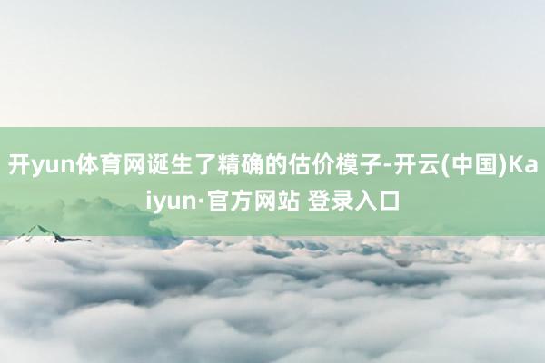 开yun体育网诞生了精确的估价模子-开云(中国)Kaiyun·官方网站 登录入口