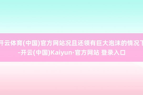 开云体育(中国)官方网站况且还领有巨大泡沫的情况下-开云(中国)Kaiyun·官方网站 登录入口