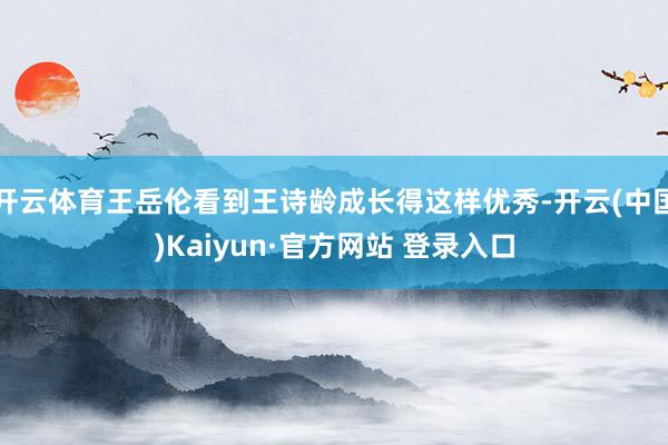 开云体育王岳伦看到王诗龄成长得这样优秀-开云(中国)Kaiyun·官方网站 登录入口