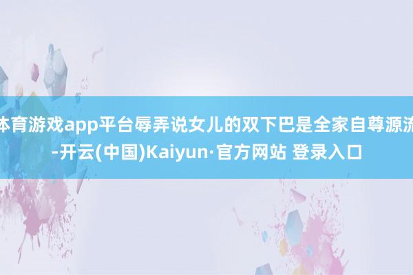 体育游戏app平台辱弄说女儿的双下巴是全家自尊源流-开云(中国)Kaiyun·官方网站 登录入口