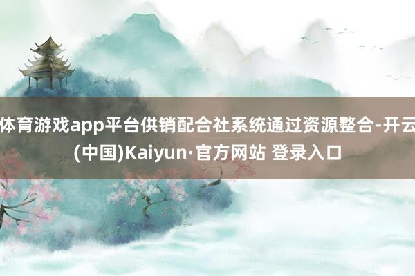 体育游戏app平台供销配合社系统通过资源整合-开云(中国)Kaiyun·官方网站 登录入口