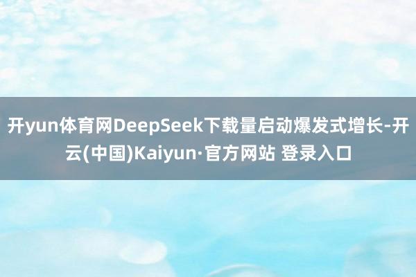 开yun体育网DeepSeek下载量启动爆发式增长-开云(中国)Kaiyun·官方网站 登录入口