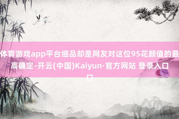 体育游戏app平台细品却是网友对这位95花颜值的最高确定-开云(中国)Kaiyun·官方网站 登录入口