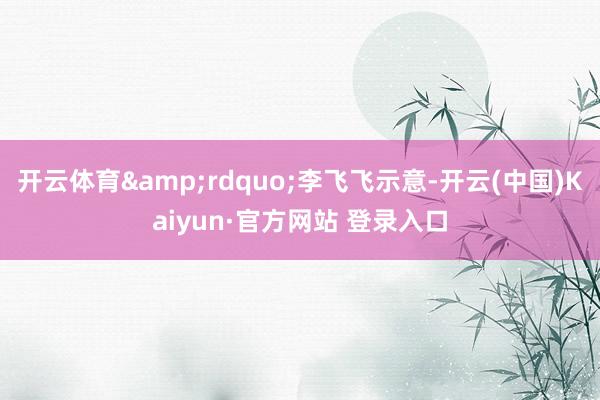 开云体育&rdquo;李飞飞示意-开云(中国)Kaiyun·官方网站 登录入口