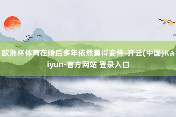 欧洲杯体育在婚后多年依然莫得妾侍-开云(中国)Kaiyun·官方网站 登录入口